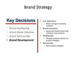Brand Strategy
• Brand Positioning
• Brand Name Selection
• Brand Sponsorship
• Brand Development
• Line extensions
– Minor changes to existing
products
• Brand extensions
– Successful brand names help
introduce new products
• Multibrands
– Multiple product entries in a
product category
• New brands
– New product category
Key Decisions
 