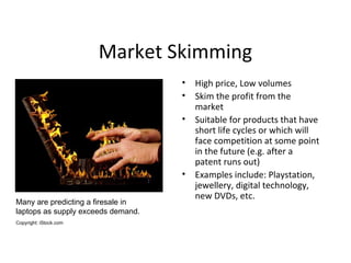 Market Skimming
• High price, Low volumes
• Skim the profit from the
market
• Suitable for products that have
short life cycles or which will
face competition at some point
in the future (e.g. after a
patent runs out)
• Examples include: Playstation,
jewellery, digital technology,
new DVDs, etc.
Many are predicting a firesale in
laptops as supply exceeds demand.
Copyright: iStock.com
 