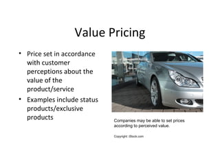 Value Pricing
• Price set in accordance
with customer
perceptions about the
value of the
product/service
• Examples include status
products/exclusive
products Companies may be able to set prices
according to perceived value.
Copyright: iStock.com
 