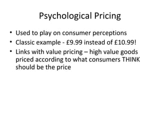 Psychological Pricing
• Used to play on consumer perceptions
• Classic example - £9.99 instead of £10.99!
• Links with value pricing – high value goods
priced according to what consumers THINK
should be the price
 