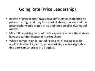 Going Rate (Price Leadership)
• In case of price leader, rivals have difficulty in competing on
price – too high and they lose market share, too low and the
price leader would match price and force smaller rival out of
market
• May follow pricing leads of rivals especially where those rivals
have a clear dominance of market share
• Where competition is limited, ‘going rate’ pricing may be
applicable – banks, petrol, supermarkets, electrical goods –
find very similar prices in all outlets
 