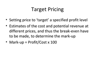 Target Pricing
• Setting price to ‘target’ a specified profit level
• Estimates of the cost and potential revenue at
different prices, and thus the break-even have
to be made, to determine the mark-up
• Mark-up = Profit/Cost x 100
 
