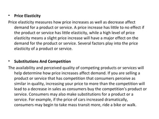 • Price Elasticity
Price elasticity measures how price increases as well as decrease affect
demand for a product or service. A price increase has little to no effect if
the product or service has little elasticity, while a high level of price
elasticity means a slight price increase will have a major effect on the
demand for the product or service. Several factors play into the price
elasticity of a product or service.
• Substitutions And Competition
The availability and perceived quality of competing products or services will
help determine how price increases affect demand. If you are selling a
product or service that has competition that consumers perceive as
similar in quality, increasing your price to more than the competition will
lead to a decrease in sales as consumers buy the competition's product or
service. Consumers may also make substitutions for a product or a
service. For example, if the price of cars increased dramatically,
consumers may begin to take mass transit more, ride a bike or walk.
 