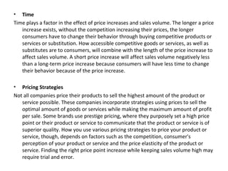 • Time
Time plays a factor in the effect of price increases and sales volume. The longer a price
increase exists, without the competition increasing their prices, the longer
consumers have to change their behavior through buying competitive products or
services or substitution. How accessible competitive goods or services, as well as
substitutes are to consumers, will combine with the length of the price increase to
affect sales volume. A short price increase will affect sales volume negatively less
than a long-term price increase because consumers will have less time to change
their behavior because of the price increase.
• Pricing Strategies
Not all companies price their products to sell the highest amount of the product or
service possible. These companies incorporate strategies using prices to sell the
optimal amount of goods or services while making the maximum amount of profit
per sale. Some brands use prestige pricing, where they purposely set a high price
point or their product or service to communicate that the product or service is of
superior quality. How you use various pricing strategies to price your product or
service, though, depends on factors such as the competition, consumer's
perception of your product or service and the price elasticity of the product or
service. Finding the right price point increase while keeping sales volume high may
require trial and error.
 