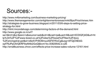 http://www.m4bmarketing.com/business-marketing-pricing/
http://www.themanagementor.com/enlightenmentorareas/mrkt/Bps/PriceVerses.htm
http://strategies-to-grow-business.blogspot.in/2011/03/6-steps-to-setting-price-
strategy-for.html
http://html.rincondelvago.com/determining-factors-of-the-demand.html
http://www.google.co.in/url?
sa=t&rct=j&q=&esrc=s&source=web&cd=4&cad=rja&uact=8&ved=0CDIQFjAD&url=ht
tp%3A%2F%2Fwww.bized.co.uk%2Fsites%2Fbized%2Ffiles%2Fdocs
%2Fpricingstrat.ppt&ei=o6e4VPr8O8myuASF6YKoCg&usg=AFQjCNEbS-
opf7NJPpU5rQERF6wM4b2GoQ&bvm=bv.83829542,d.c2E
http://smallbusiness.chron.com/effects-price-increase-sales-volume-12161.html
Sources:-
 