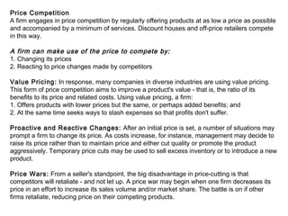Price Competition
A firm engages in price competition by regularly offering products at as low a price as possible
and accompanied by a minimum of services. Discount houses and off-price retailers compete
in this way.
A firm can make use of the price to compete by:
1. Changing its prices
2. Reacting to price changes made by competitors
Value Pricing: In response, many companies in diverse industries are using value pricing.
This form of price competition aims to improve a product's value - that is, the ratio of its
benefits to its price and related costs. Using value pricing, a firm:
1. Offers products with lower prices but the same, or perhaps added benefits; and
2. At the same time seeks ways to slash expenses so that profits don't suffer.
Proactive and Reactive Changes: After an initial price is set, a number of situations may
prompt a firm to change its price. As costs increase, for instance, management may decide to
raise its price rather than to maintain price and either cut quality or promote the product
aggressively. Temporary price cuts may be used to sell excess inventory or to introduce a new
product.
Price Wars: From a seller's standpoint, the big disadvantage in price-cutting is that
competitors will retaliate - and not let up. A price war may begin when one firm decreases its
price in an effort to increase its sales volume and/or market share. The battle is on if other
firms retaliate, reducing price on their competing products.
 