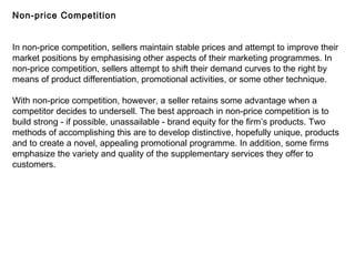 Non-price Competition
In non-price competition, sellers maintain stable prices and attempt to improve their
market positions by emphasising other aspects of their marketing programmes. In
non-price competition, sellers attempt to shift their demand curves to the right by
means of product differentiation, promotional activities, or some other technique.
With non-price competition, however, a seller retains some advantage when a
competitor decides to undersell. The best approach in non-price competition is to
build strong - if possible, unassailable - brand equity for the firm’s products. Two
methods of accomplishing this are to develop distinctive, hopefully unique, products
and to create a novel, appealing promotional programme. In addition, some firms
emphasize the variety and quality of the supplementary services they offer to
customers.
 