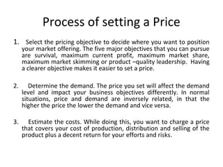 Process of setting a Price
1. Select the pricing objective to decide where you want to position
your market offering. The five major objectives that you can pursue
are survival, maximum current profit, maximum market share,
maximum market skimming or product –quality leadership. Having
a clearer objective makes it easier to set a price.
2. Determine the demand. The price you set will affect the demand
level and impact your business objectives differently. In normal
situations, price and demand are inversely related, in that the
higher the price the lower the demand and vice versa.
3. Estimate the costs. While doing this, you want to charge a price
that covers your cost of production, distribution and selling of the
product plus a decent return for your efforts and risks.
 