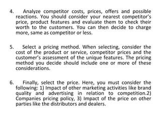 4. Analyze competitor costs, prices, offers and possible
reactions. You should consider your nearest competitor’s
price, product features and evaluate them to check their
worth to the customers. You can then decide to charge
more, same as competitor or less.
5. Select a pricing method. When selecting, consider the
cost of the product or service, competitor prices and the
customer’s assessment of the unique features. The pricing
method you decide should include one or more of these
considerations.
6. Finally, select the price. Here, you must consider the
following: 1) Impact of other marketing activities like brand
quality and advertising in relation to competition.2)
Companies pricing policy, 3) Impact of the price on other
parties like the distributors and dealers.
 