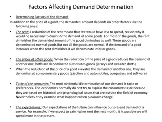 Factors Affecting Demand Determination
• Determining Factors of the demand
In addition to the price of a good, the demanded amount depends on other factors like the
following ones:
• The rent: a reduction of the rent means that we would have less to spend, reason why it
would be necessary to diminish the demand of some goods. For most of the goods, the rent
diminishes the demanded amount of the good diminishes as well. These goods are
denominated normal goods.But not all the goods are normal. If the demand of a good
increases when the rent diminishes it wil denominate inferior goods.
• The prices of other goods: When the reduction of the price of a good reduces the demand of
another one, both are denominated substitutes goods (jerseys and sweater shirts)
• When the reduction of the price of a good elevates the demand of another one, they are
denominated complementary goods (gasoline and automobiles, computers and software)
• Taste of the consumer: The most evidential determination of our demand is taste or
preferences. The economists normally do not try to explain the consumers taste because
they are based on historical and psychological issues that are outside the field of economy.
Nevertheless, they examine what happens when pleasures change.
• The expectations: Our expectations of the future can influence our present demand of a
service. For example, if we expect to gain higher rent the next month, it is possible we will
spend more in the present.
 