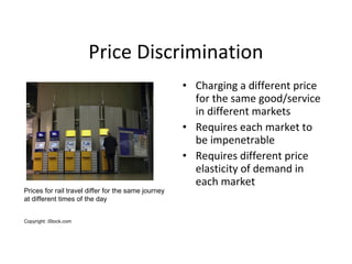Price Discrimination
• Charging a different price
for the same good/service
in different markets
• Requires each market to...
