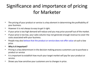 Significance and importance of pricing
for Marketer
• The pricing of your product or service is a key element in determining the profitability of
your business.
• However it is not always to easy to get it right.
• If your price is too high demand will reduce and you may price yourself out of the market.
• If your price is too low, your sales volume may not generate enough revenue to cover the
costs associated with your business.
• People may also believe that the product or service does not offer value at such a low
price.
• Why Is It Important?
• Pricing is a key determinant in the decision making process customers use to purchase a
product or service
• It is important to establish how much your target market will pay for your product or
service.
• Shows you how sensitive your customers are to changes in price.
 