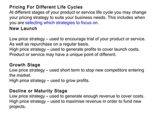 Pricing For Different Life Cycles
At different stages of your product or service life cycle you may change
your pricing strategy to suite your business needs. This includes when
you are selecting which strategies to focus on.
New Launch
Low price strategy – used to encourage trial of your product or service.
As well as repurchase on a regular basis.
High price strategy – used to generate profits to cover launch costs.
Product or service may have a unique point of different.
Growth Stage
Low price strategy – used short term to stop new competitors entering
the market.
High price strategy – used to grow profits.
Decline or Maturity Stage
Low price strategy – used to generate enough revenue to cover costs.
High price strategy – used to maximise revenue in order to fund new
projects.
 