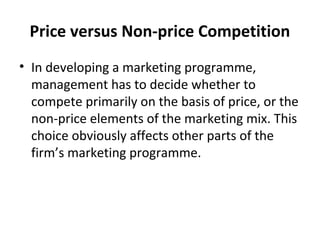 Price versus Non-price Competition
• In developing a marketing programme,
management has to decide whether to
compete primarily on the basis of price, or the
non-price elements of the marketing mix. This
choice obviously affects other parts of the
firm’s marketing programme.
 