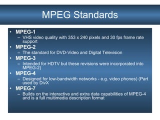 MPEG-1   VHS video quality with 353 x 240 pixels and 30 fps frame rate support MPEG-2   The standard for DVD-Video and Digital Television  MPEG-3   Intended for HDTV but these revisions were incorporated into MPEG-2)  MPEG-4   Designed for low-bandwidth networks - e.g. video phones) (Part used by DivX MPEG-7   Builds on the interactive and extra data capabilities of MPEG-4 and is a full multimedia description format MPEG Standards 