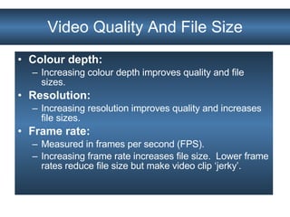 Video Quality And File Size Colour depth:  Increasing colour depth improves quality and file sizes. Resolution: Increasing resolution improves quality and increases file sizes. Frame rate:  Measured in frames per second (FPS).  Increasing frame rate increases file size.  Lower frame rates reduce file size but make video clip ‘jerky’. 