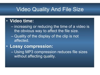 Video Quality And File Size Video time:  increasing or reducing the time of a video is the obvious way to affect the file size.  Quality of the display of the clip is not affected. Lossy compression:   Using MP3 compression reduces file sizes without affecting quality. 