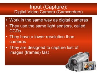 Work in the same way as digital cameras They use the same light sensors, called CCDs  They have a lower resolution than cameras They are designed to capture lost of images (frames) fast Input (Capture): Digital Video Camera (Camcorders) 