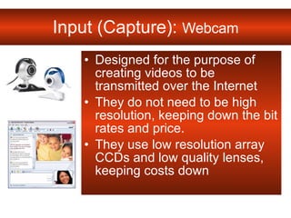 Input (Capture):  Webcam Designed for the purpose of creating videos to be transmitted over the Internet  They do not need to be high resolution, keeping down the bit rates and price.  They use low resolution array CCDs and low quality lenses, keeping costs down 