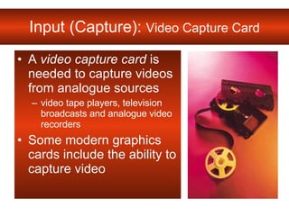 Input (Capture):  Video Capture Card A  video capture card  is needed to capture videos from analogue sources video tape players, television broadcasts and analogue video recorders Some modern graphics cards include the ability to capture video  