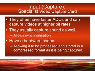 Input (Capture):  Specialist  Video Capture Card They often have faster ADCs and can capture videos at higher bit rates  They usually capture sound as well.  Allows synchronisation Have a hardware codec  Allowing it to be processed and stored in a compressed format as it is being captured.  
