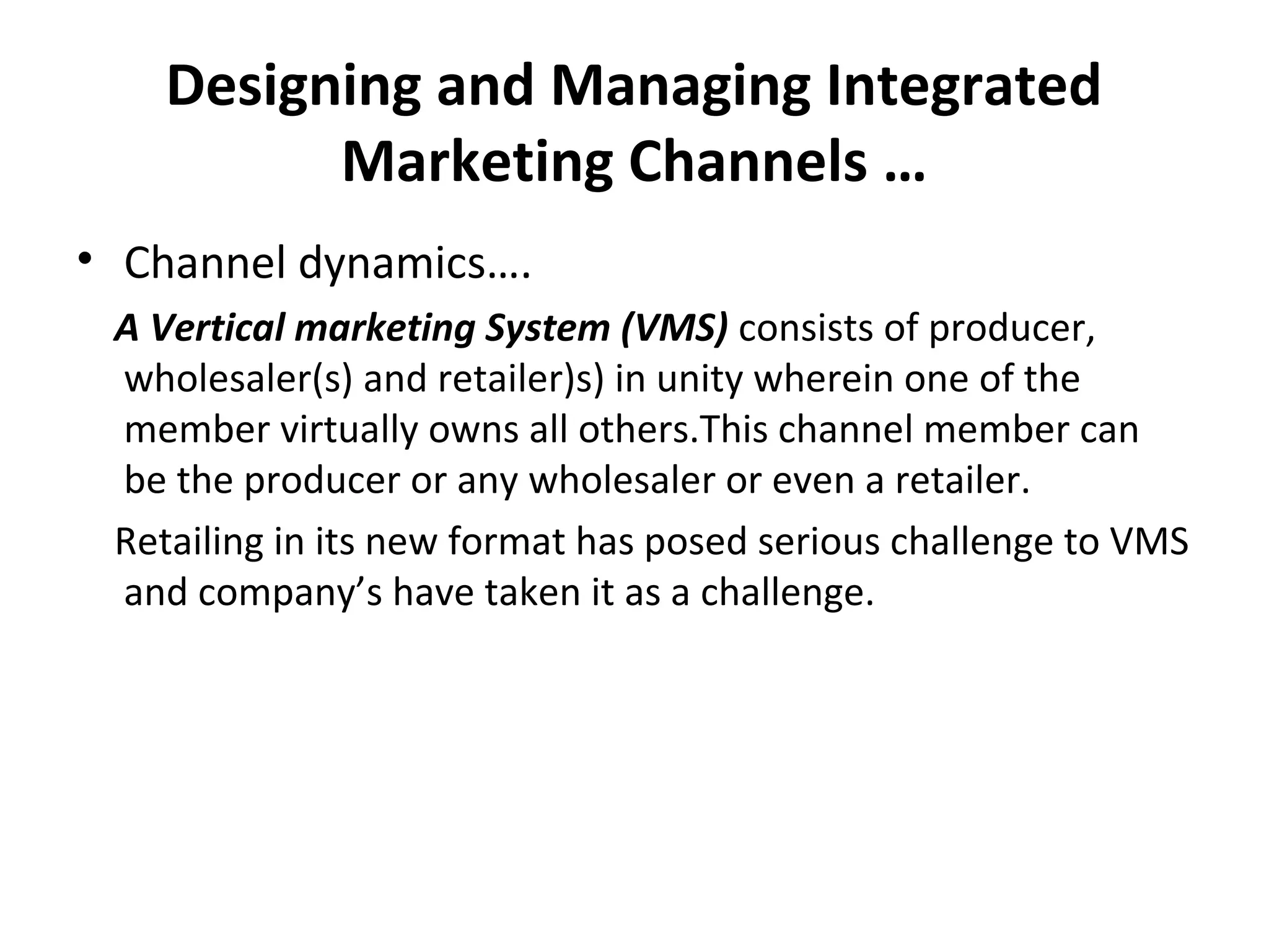 Designing and Managing Integrated
Marketing Channels …
• Channel dynamics….
A Vertical marketing System (VMS) consists of producer,
wholesaler(s) and retailer)s) in unity wherein one of the
member virtually owns all others.This channel member can
be the producer or any wholesaler or even a retailer.
Retailing in its new format has posed serious challenge to VMS
and company’s have taken it as a challenge.
 