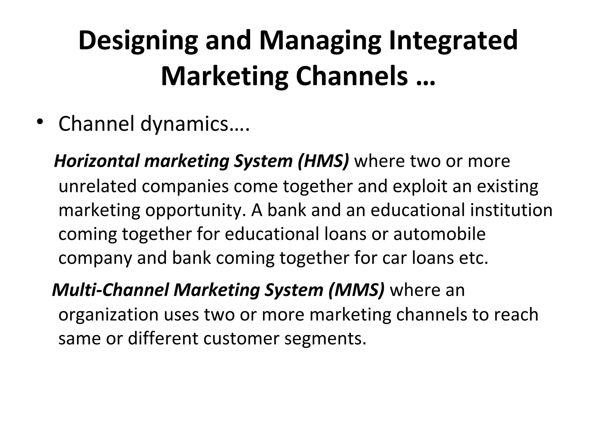Designing and Managing Integrated
Marketing Channels …
• Channel dynamics….
Horizontal marketing System (HMS) where two or more
unrelated companies come together and exploit an existing
marketing opportunity. A bank and an educational institution
coming together for educational loans or automobile
company and bank coming together for car loans etc.
Multi-Channel Marketing System (MMS) where an
organization uses two or more marketing channels to reach
same or different customer segments.
 