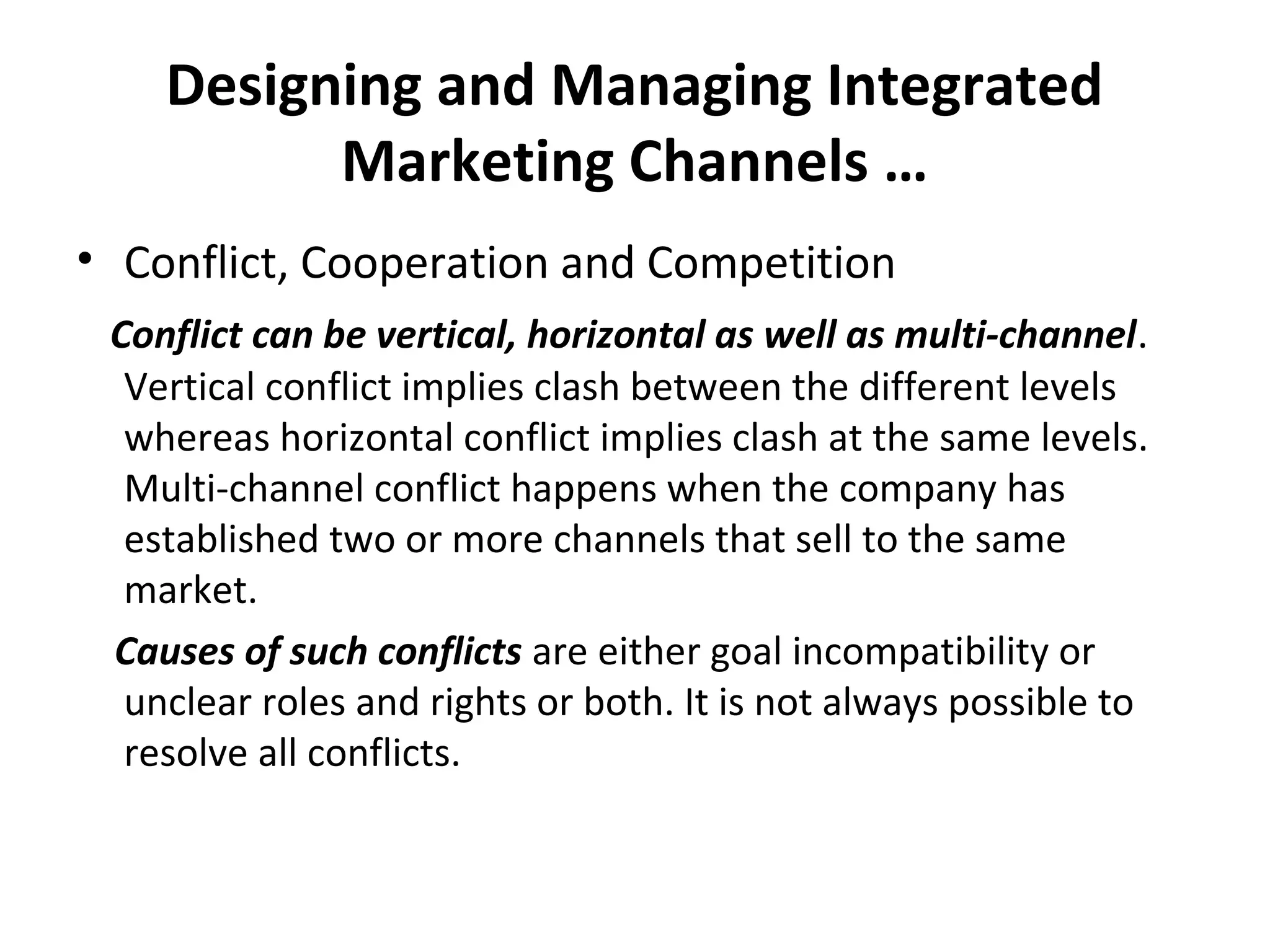 Designing and Managing Integrated
Marketing Channels …
• Conflict, Cooperation and Competition
Conflict can be vertical, horizontal as well as multi-channel.
Vertical conflict implies clash between the different levels
whereas horizontal conflict implies clash at the same levels.
Multi-channel conflict happens when the company has
established two or more channels that sell to the same
market.
Causes of such conflicts are either goal incompatibility or
unclear roles and rights or both. It is not always possible to
resolve all conflicts.
 
