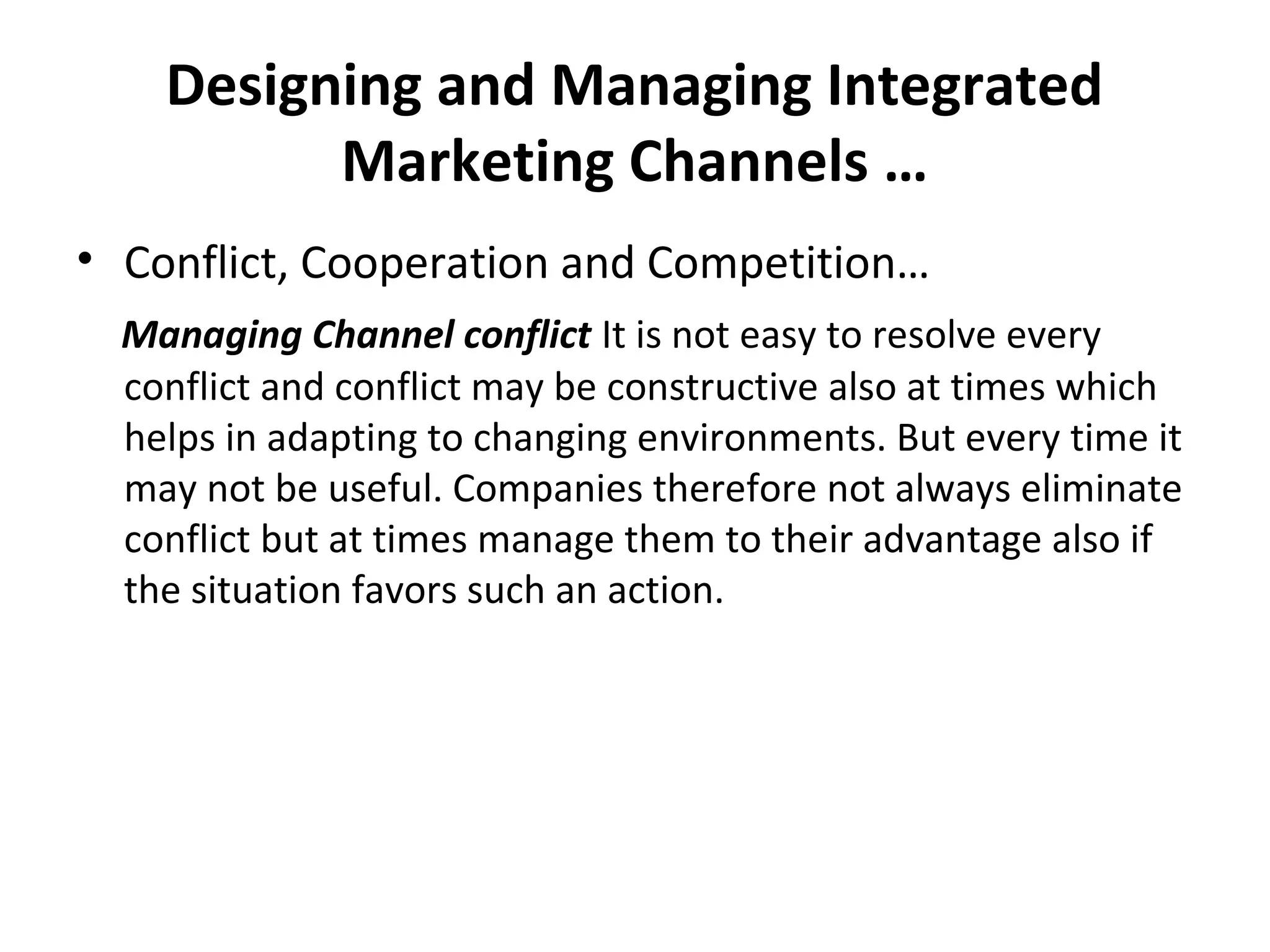 Designing and Managing Integrated
Marketing Channels …
• Conflict, Cooperation and Competition…
Managing Channel conflict It is not easy to resolve every
conflict and conflict may be constructive also at times which
helps in adapting to changing environments. But every time it
may not be useful. Companies therefore not always eliminate
conflict but at times manage them to their advantage also if
the situation favors such an action.
 
