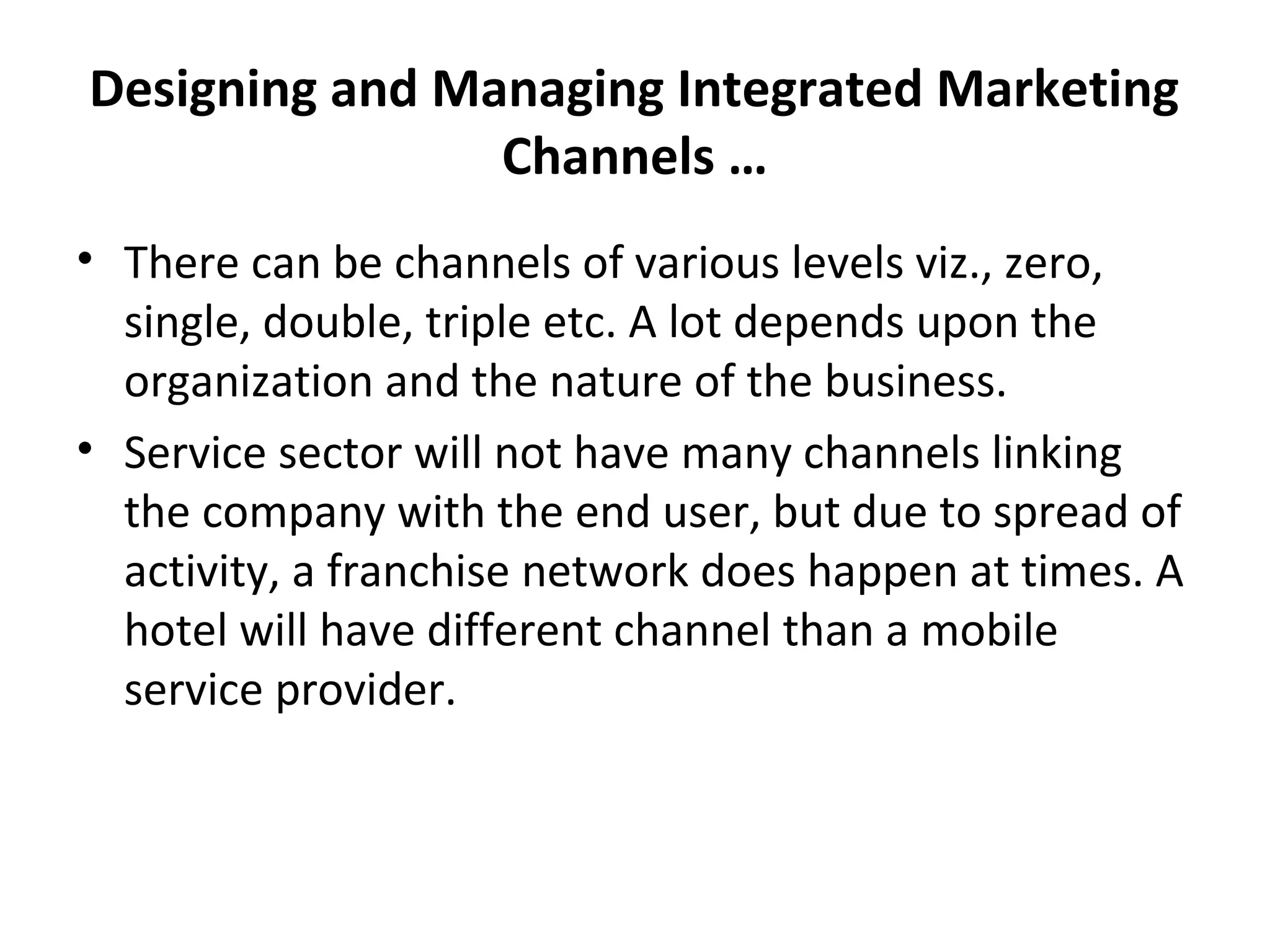 Designing and Managing Integrated Marketing
Channels …
• There can be channels of various levels viz., zero,
single, double, triple etc. A lot depends upon the
organization and the nature of the business.
• Service sector will not have many channels linking
the company with the end user, but due to spread of
activity, a franchise network does happen at times. A
hotel will have different channel than a mobile
service provider.
 