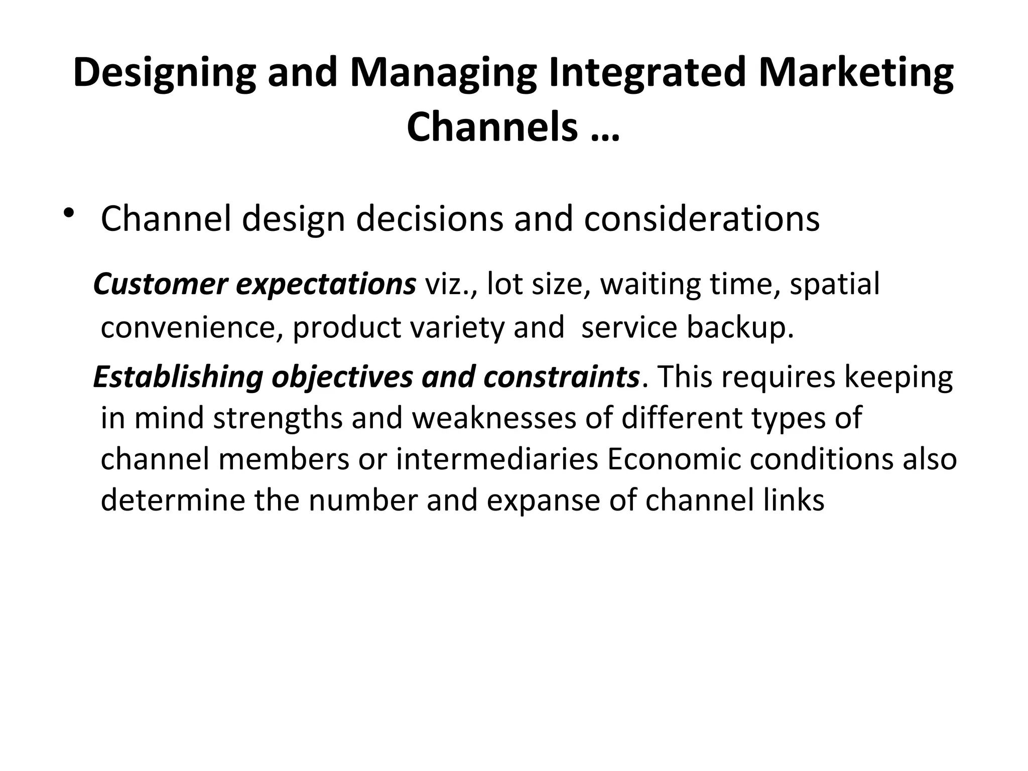 Designing and Managing Integrated Marketing
Channels …
• Channel design decisions and considerations
Customer expectations viz., lot size, waiting time, spatial
convenience, product variety and service backup.
Establishing objectives and constraints. This requires keeping
in mind strengths and weaknesses of different types of
channel members or intermediaries Economic conditions also
determine the number and expanse of channel links
 