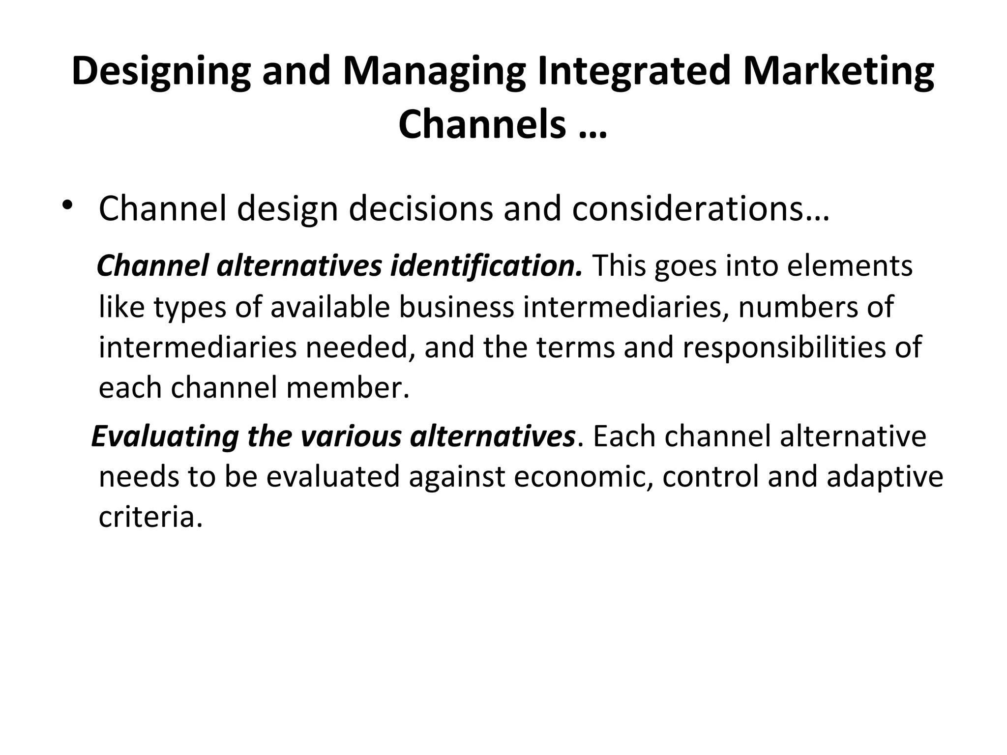 Designing and Managing Integrated Marketing
Channels …
• Channel design decisions and considerations…
Channel alternatives identification. This goes into elements
like types of available business intermediaries, numbers of
intermediaries needed, and the terms and responsibilities of
each channel member.
Evaluating the various alternatives. Each channel alternative
needs to be evaluated against economic, control and adaptive
criteria.
 