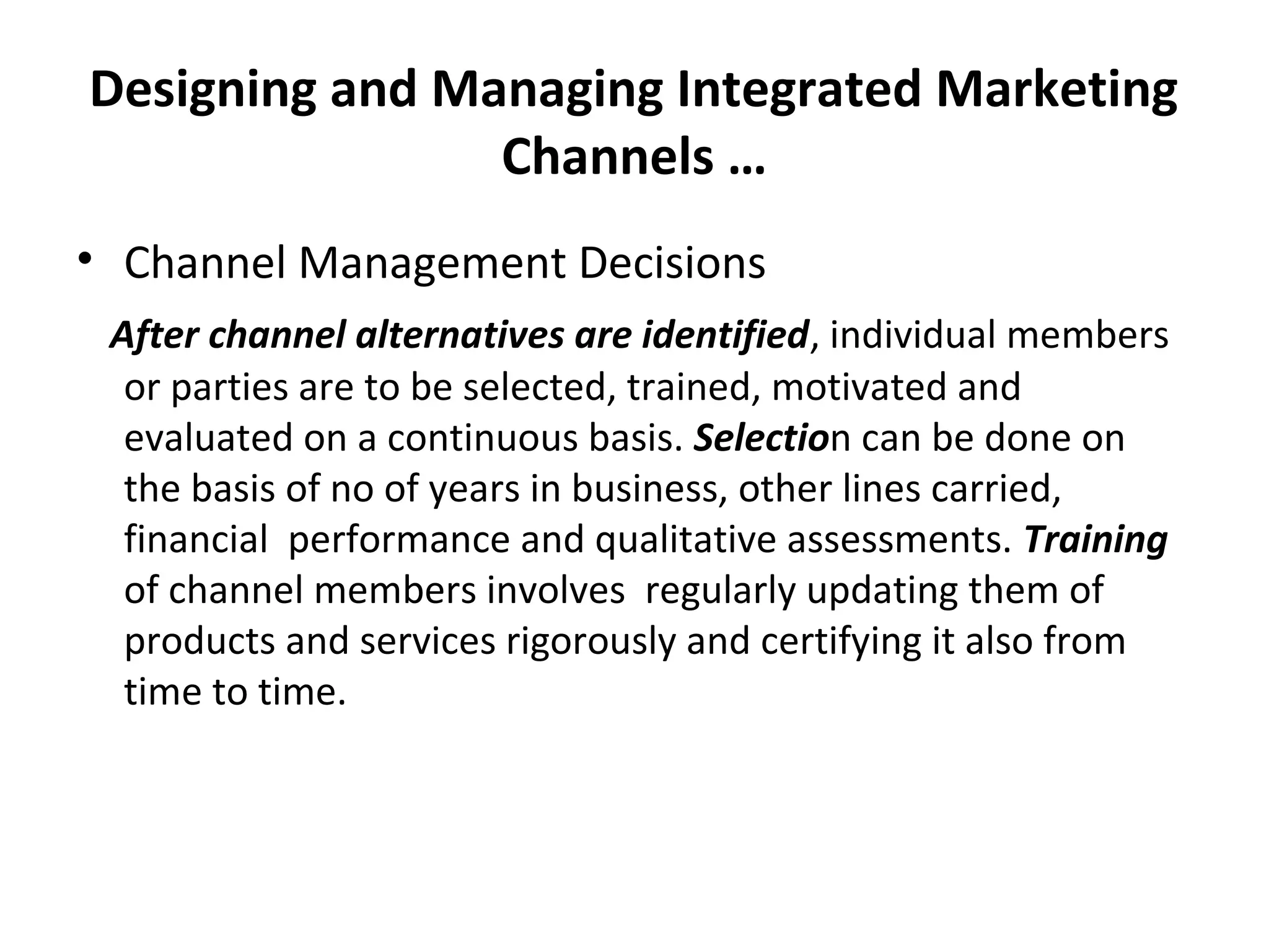 Designing and Managing Integrated Marketing
Channels …
• Channel Management Decisions
After channel alternatives are identified, individual members
or parties are to be selected, trained, motivated and
evaluated on a continuous basis. Selection can be done on
the basis of no of years in business, other lines carried,
financial performance and qualitative assessments. Training
of channel members involves regularly updating them of
products and services rigorously and certifying it also from
time to time.
 
