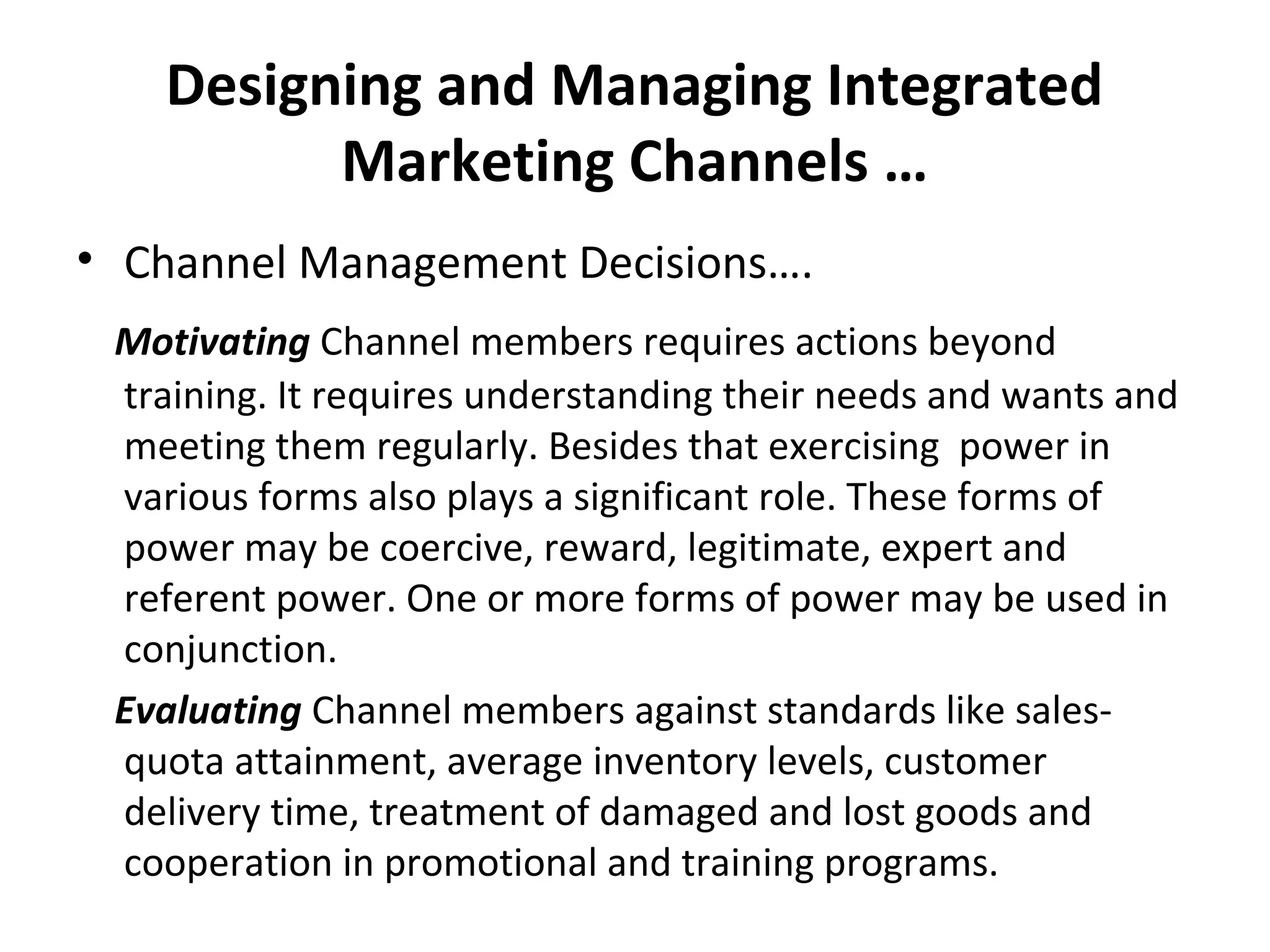 Designing and Managing Integrated
Marketing Channels …
• Channel Management Decisions….
Motivating Channel members requires actions beyond
training. It requires understanding their needs and wants and
meeting them regularly. Besides that exercising power in
various forms also plays a significant role. These forms of
power may be coercive, reward, legitimate, expert and
referent power. One or more forms of power may be used in
conjunction.
Evaluating Channel members against standards like sales-
quota attainment, average inventory levels, customer
delivery time, treatment of damaged and lost goods and
cooperation in promotional and training programs.
 