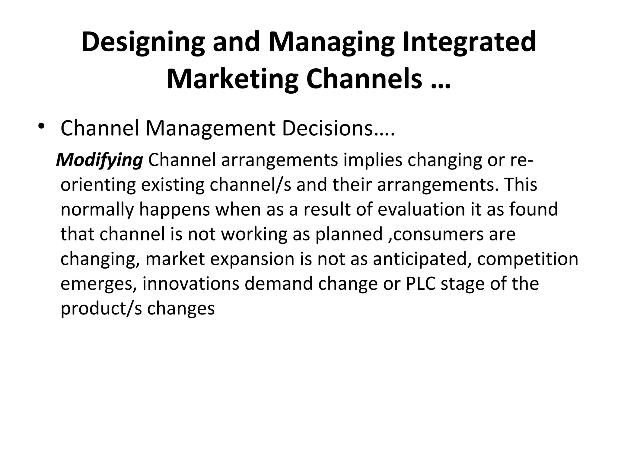 Designing and Managing Integrated
Marketing Channels …
• Channel Management Decisions….
Modifying Channel arrangements implies changing or re-
orienting existing channel/s and their arrangements. This
normally happens when as a result of evaluation it as found
that channel is not working as planned ,consumers are
changing, market expansion is not as anticipated, competition
emerges, innovations demand change or PLC stage of the
product/s changes
 