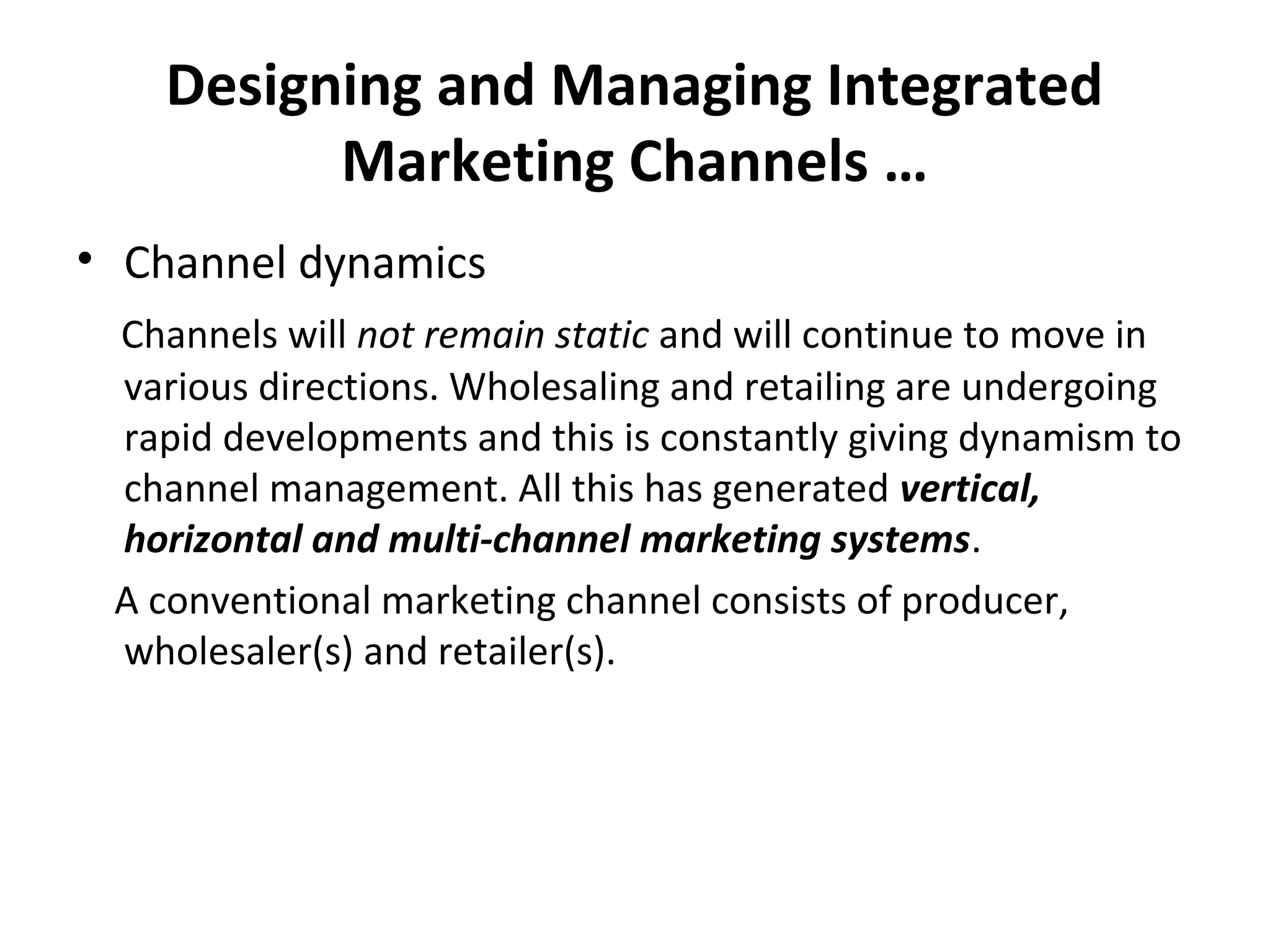 Designing and Managing Integrated
Marketing Channels …
• Channel dynamics
Channels will not remain static and will continue to move in
various directions. Wholesaling and retailing are undergoing
rapid developments and this is constantly giving dynamism to
channel management. All this has generated vertical,
horizontal and multi-channel marketing systems.
A conventional marketing channel consists of producer,
wholesaler(s) and retailer(s).
 