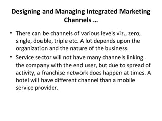Designing and Managing Integrated Marketing
Channels …
• There can be channels of various levels viz., zero,
single, double, triple etc. A lot depends upon the
organization and the nature of the business.
• Service sector will not have many channels linking
the company with the end user, but due to spread of
activity, a franchise network does happen at times. A
hotel will have different channel than a mobile
service provider.
 