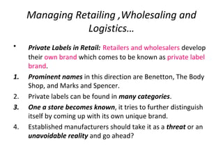 Managing Retailing ,Wholesaling and
Logistics…
• Private Labels in Retail: Retailers and wholesalers develop
their own brand which comes to be known as private label
brand.
1. Prominent names in this direction are Benetton, The Body
Shop, and Marks and Spencer.
2. Private labels can be found in many categories.
3. One a store becomes known, it tries to further distinguish
itself by coming up with its own unique brand.
4. Established manufacturers should take it as a threat or an
unavoidable reality and go ahead?
 