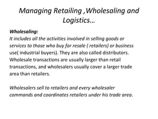 Managing Retailing ,Wholesaling and
Logistics…
Wholesaling:
It includes all the activities involved in selling goods or
services to those who buy for resale ( retailers) or business
use( industrial buyers). They are also called distributors.
Wholesale transactions are usually larger than retail
transactions, and wholesalers usually cover a larger trade
area than retailers.
Wholesalers sell to retailers and every wholesaler
commands and coordinates retailers under his trade area.
 