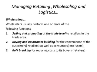 Managing Retailing ,Wholesaling and
Logistics…
Wholesaling….
Wholesalers usually perform one or more of the
following functions
1. Selling and promoting at the trade level to retailers in the
trade area.
2. Buying and assortment building for the convenience of the
customers( retailers) as well as consumers( end-users).
3. Bulk breaking for reducing costs to its buyers (retailers)
 