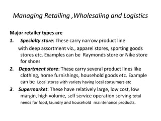 Managing Retailing ,Wholesaling and Logistics
Major retailer types are
1. Specialty store: These carry narrow product line
with deep assortment viz., apparel stores, sporting goods
stores etc. Examples can be Raymonds store or Nike store
for shoes
2. Department store: These carry several product lines like
clothing, home furnishings, household goods etc. Example
can be Local stores with variety having local consumers etc
3. Supermarket: These have relatively large, low cost, low
margin, high volume, self service operation serving total
needs for food, laundry and household maintenance products.
 