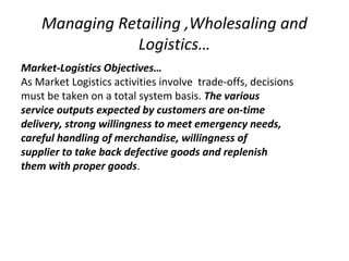 Managing Retailing ,Wholesaling and
Logistics…
Market-Logistics Objectives…
As Market Logistics activities involve trade-offs, decisions
must be taken on a total system basis. The various
service outputs expected by customers are on-time
delivery, strong willingness to meet emergency needs,
careful handling of merchandise, willingness of
supplier to take back defective goods and replenish
them with proper goods.
 