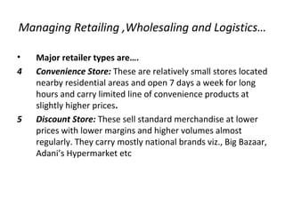 Managing Retailing ,Wholesaling and Logistics…
• Major retailer types are….
4 Convenience Store: These are relatively small stores located
nearby residential areas and open 7 days a week for long
hours and carry limited line of convenience products at
slightly higher prices.
5 Discount Store: These sell standard merchandise at lower
prices with lower margins and higher volumes almost
regularly. They carry mostly national brands viz., Big Bazaar,
Adani’s Hypermarket etc
 