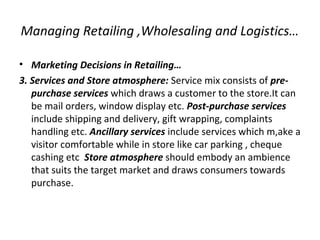 Managing Retailing ,Wholesaling and Logistics…
• Marketing Decisions in Retailing…
3. Services and Store atmosphere: Service mix consists of pre-
purchase services which draws a customer to the store.It can
be mail orders, window display etc. Post-purchase services
include shipping and delivery, gift wrapping, complaints
handling etc. Ancillary services include services which m,ake a
visitor comfortable while in store like car parking , cheque
cashing etc Store atmosphere should embody an ambience
that suits the target market and draws consumers towards
purchase.
 