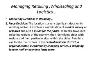 Managing Retailing ,Wholesaling and
Logistics…
• Marketing Decisions in Retailing…
6. Place Decision: The location is a very significant decision in
retailing sector. It involves a combination of market survey or
research and also a vision for the future. It breaks down into
selecting regions of the country, then identifying cities with
regions and then particular sites within the cities. Retailers
can locate their stores in the central business district, a
regional center, a community shopping center, a shopping
lane or mall or even in a large store.
 