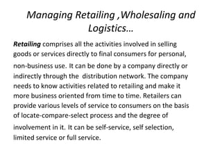 Managing Retailing ,Wholesaling and
Logistics…
Retailing comprises all the activities involved in selling
goods or services directly to final consumers for personal,
non-business use. It can be done by a company directly or
indirectly through the distribution network. The company
needs to know activities related to retailing and make it
more business oriented from time to time. Retailers can
provide various levels of service to consumers on the basis
of locate-compare-select process and the degree of
involvement in it. It can be self-service, self selection,
limited service or full service.
 