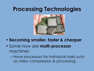 Processing Technologies Becoming smaller, faster & cheaper Some now are  multi-processor  machines Have processors for individual tasks such as video compression & processing. 