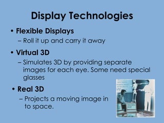 Display Technologies Flexible Displays Roll it up and carry it away Virtual 3D Simulates 3D by providing separate images for each eye. Some need special glasses Real 3D  Projects a moving image in to space. 