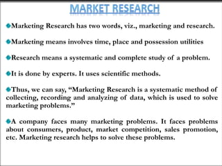 Marketing Research has two words, viz., marketing and research.
Marketing means involves time, place and possession utilities
Research means a systematic and complete study of a problem.
It is done by experts. It uses scientific methods.
Thus, we can say, “Marketing Research is a systematic method of
collecting, recording and analyzing of data, which is used to solve
marketing problems.”
A company faces many marketing problems. It faces problems
about consumers, product, market competition, sales promotion,
etc. Marketing research helps to solve these problems.
 