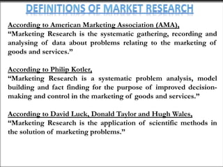 According to American Marketing Association (AMA),
“Marketing Research is the systematic gathering, recording and
analysing of data about problems relating to the marketing of
goods and services.”
According to Philip Kotler,
“Marketing Research is a systematic problem analysis, model
building and fact finding for the purpose of improved decision-
making and control in the marketing of goods and services.”
According to David Luck, Donald Taylor and Hugh Wales,
“Marketing Research is the application of scientific methods in
the solution of marketing problems.”
 